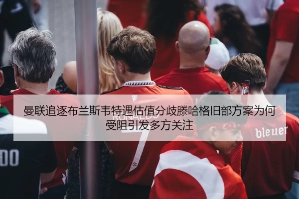 曼联追逐布兰斯韦特遇估值分歧滕哈格旧部方案为何受阻引发多方关注