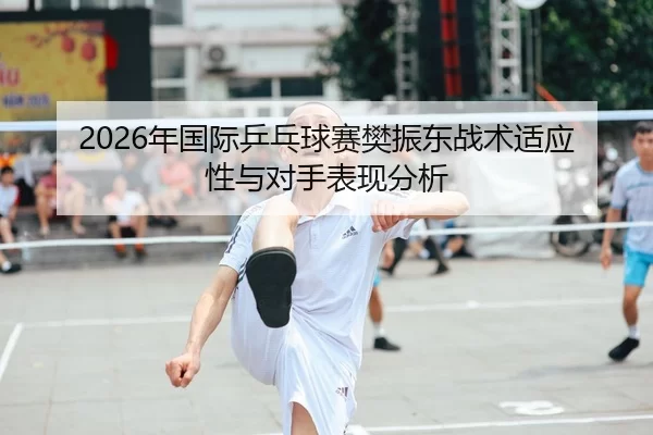 2026年国际乒乓球赛樊振东战术适应性与对手表现分析