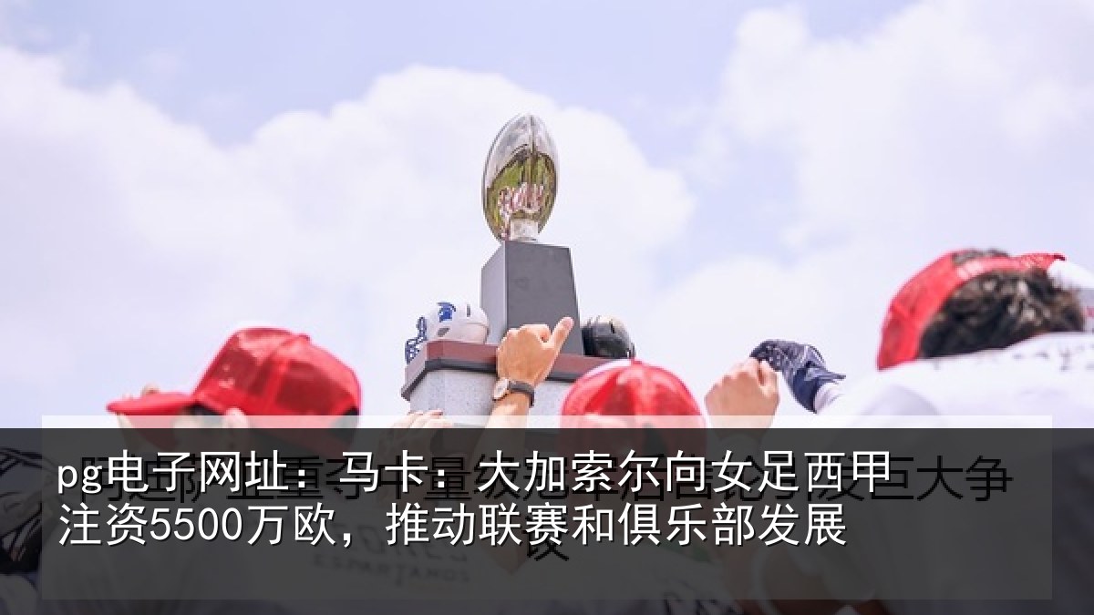 pg电子网址:马卡:大加索尔向女足西甲注资5500万欧,推动联赛和俱乐部发展