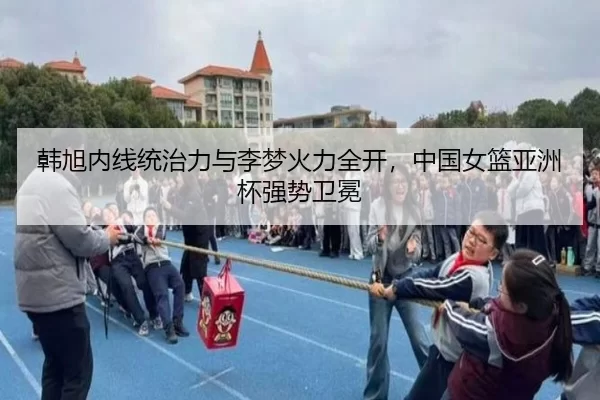 韩旭内线统治力与李梦火力全开，中国女篮亚洲杯强势卫冕