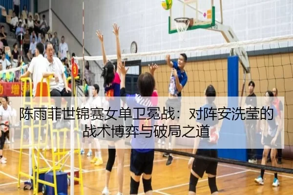 陈雨菲世锦赛女单卫冕战：对阵安洗莹的战术博弈与破局之道