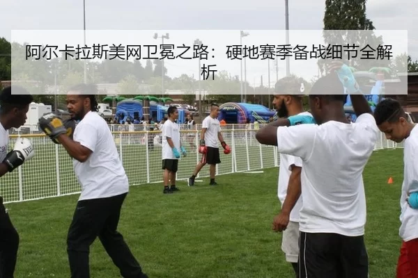 阿尔卡拉斯美网卫冕之路：硬地赛季备战细节全解析
