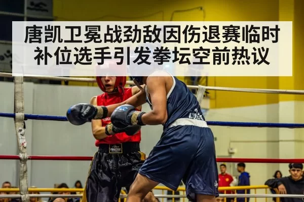 唐凯卫冕战劲敌因伤退赛临时补位选手引发拳坛空前热议