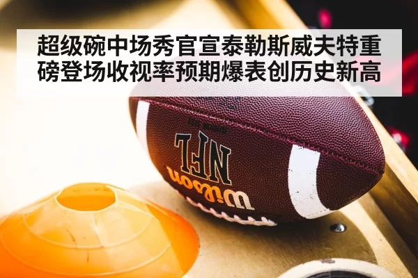 超级碗中场秀官宣泰勒斯威夫特重磅登场收视率预期爆表创历史新高