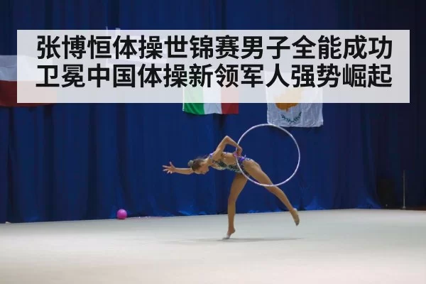 张博恒体操世锦赛男子全能成功卫冕中国体操新领军人强势崛起